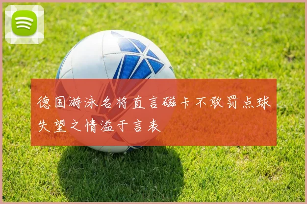 德国游泳名将直言磁卡不敢罚点球失望之情溢于言表