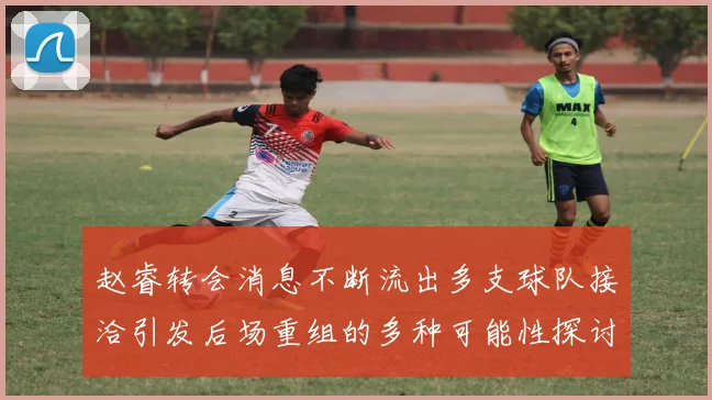 赵睿转会消息不断流出多支球队接洽引发后场重组的多种可能性探讨